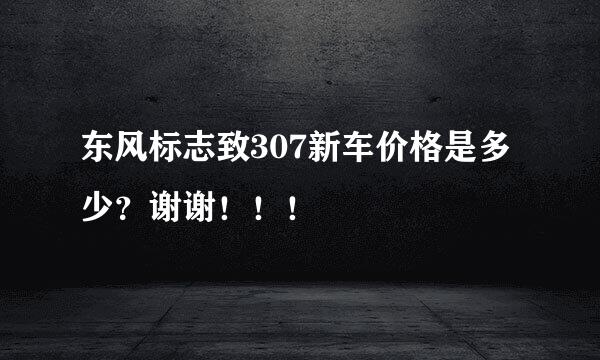 东风标志致307新车价格是多少？谢谢！！！