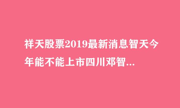 祥天股票2019最新消息智天今年能不能上市四川邓智天上市？