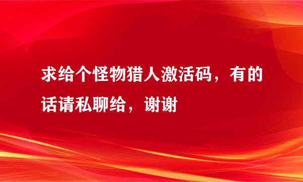 求给个怪物猎人激活码，有的话请私聊给，谢谢