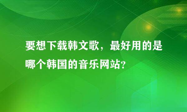 要想下载韩文歌，最好用的是哪个韩国的音乐网站？