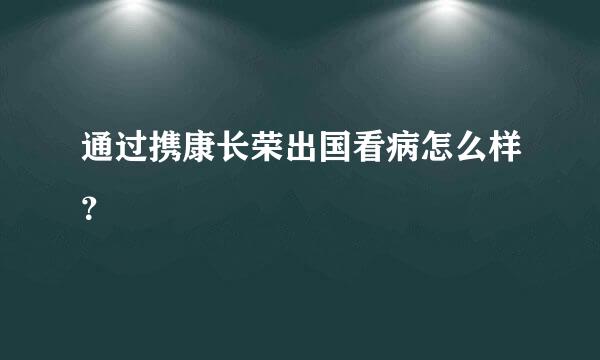 通过携康长荣出国看病怎么样？