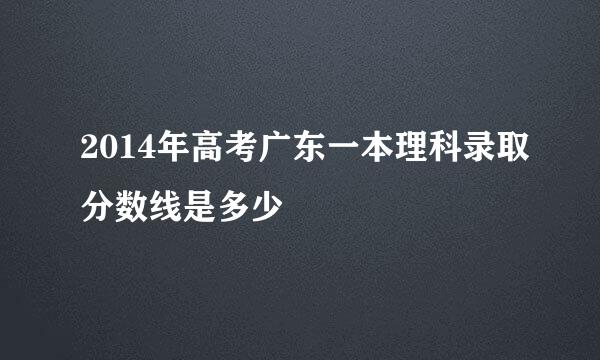 2014年高考广东一本理科录取分数线是多少