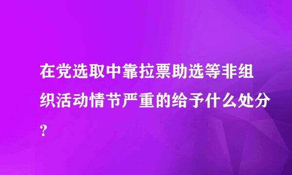 在党选取中靠拉票助选等非组织活动情节严重的给予什么处分？