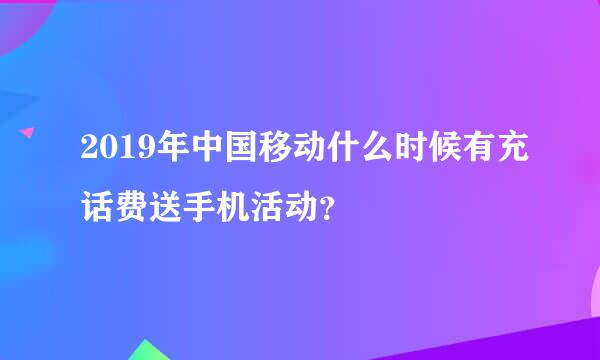 2019年中国移动什么时候有充话费送手机活动？