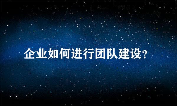 企业如何进行团队建设？