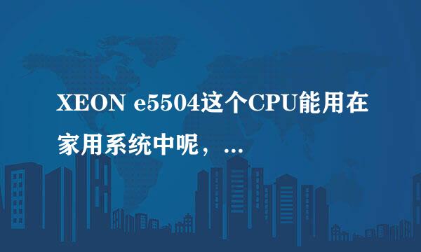 XEON e5504这个CPU能用在家用系统中呢，能插什么样的显卡呢，配什么主板好呢，我是菜鸟，哪为大侠帮帮我吧