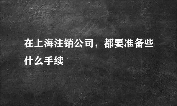 在上海注销公司，都要准备些什么手续