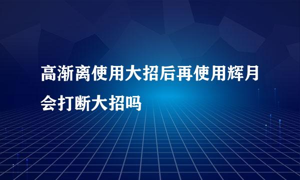 高渐离使用大招后再使用辉月会打断大招吗