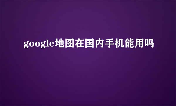 google地图在国内手机能用吗