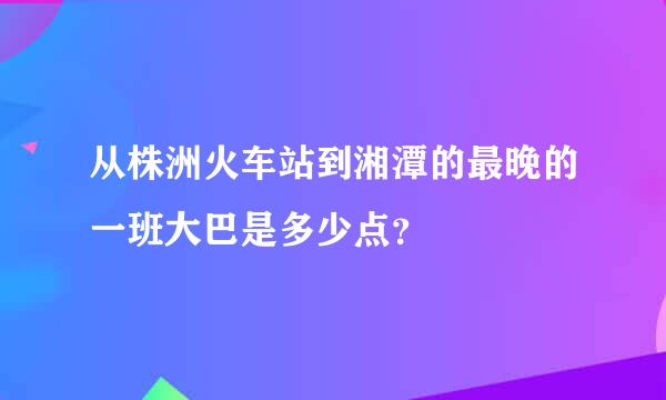 从株洲火车站到湘潭的最晚的一班大巴是多少点？