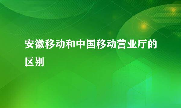 安徽移动和中国移动营业厅的区别