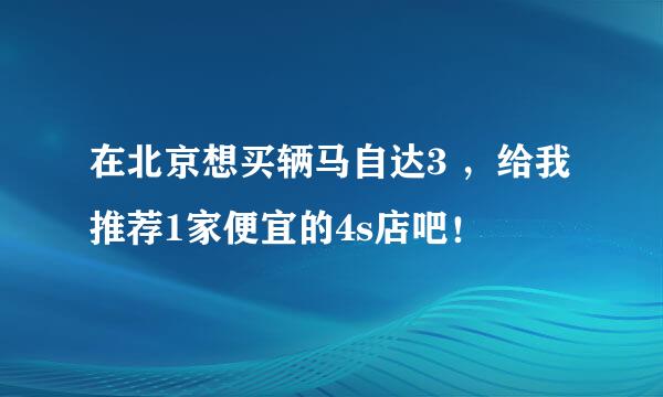 在北京想买辆马自达3 ，给我推荐1家便宜的4s店吧！