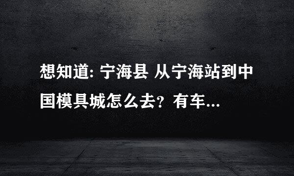 想知道: 宁海县 从宁海站到中国模具城怎么去？有车直接到的么?