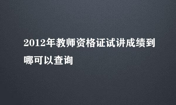 2012年教师资格证试讲成绩到哪可以查询