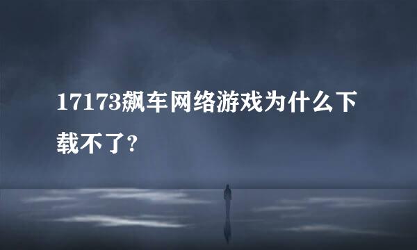 17173飙车网络游戏为什么下载不了?