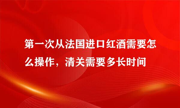 第一次从法国进口红酒需要怎么操作，清关需要多长时间