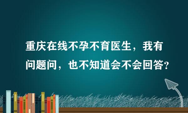 重庆在线不孕不育医生，我有问题问，也不知道会不会回答？