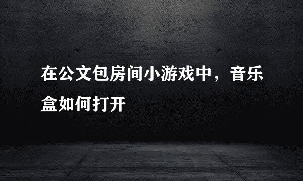 在公文包房间小游戏中，音乐盒如何打开