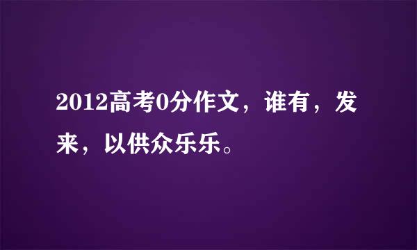 2012高考0分作文，谁有，发来，以供众乐乐。