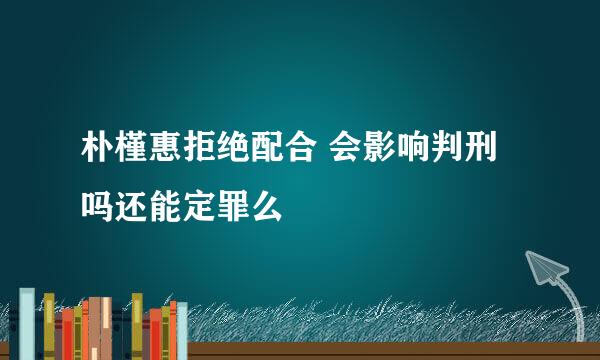 朴槿惠拒绝配合 会影响判刑吗还能定罪么