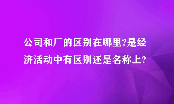 公司和厂的区别在哪里?是经济活动中有区别还是名称上?