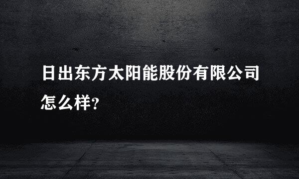 日出东方太阳能股份有限公司怎么样？