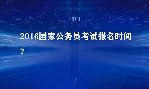 2016国家公务员考试报名时间？