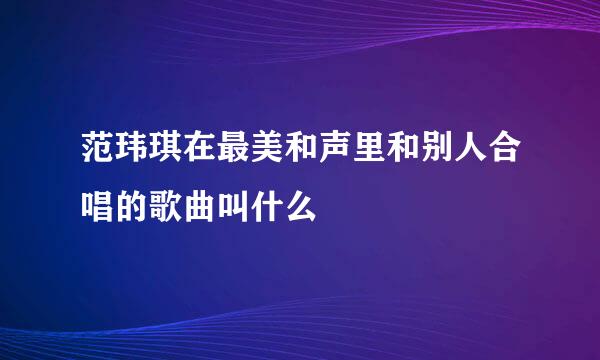 范玮琪在最美和声里和别人合唱的歌曲叫什么