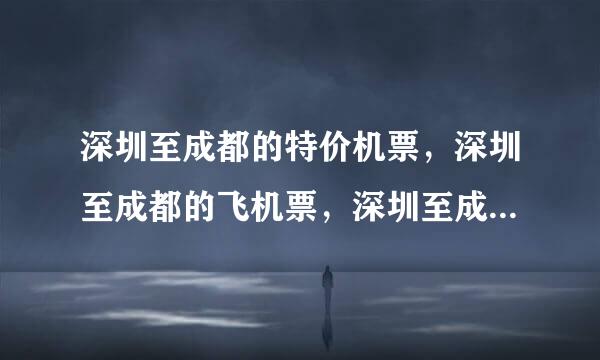 深圳至成都的特价机票，深圳至成都的飞机票，深圳至成都的特价机票价格