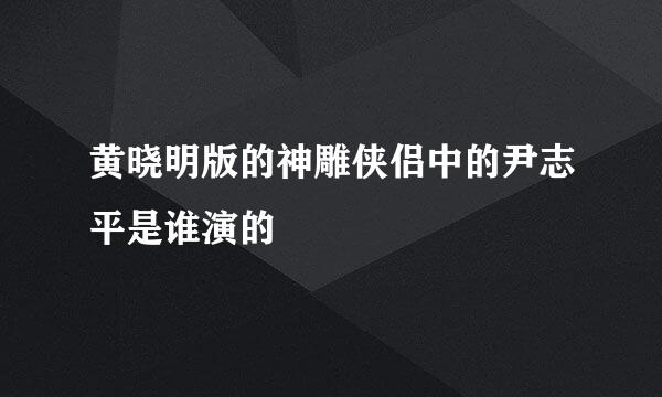 黄晓明版的神雕侠侣中的尹志平是谁演的