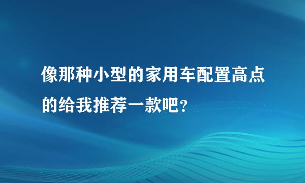 像那种小型的家用车配置高点的给我推荐一款吧？