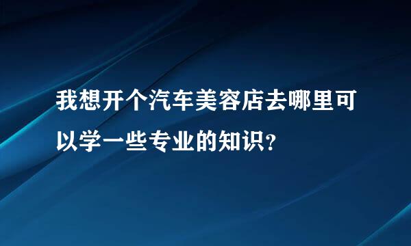 我想开个汽车美容店去哪里可以学一些专业的知识？