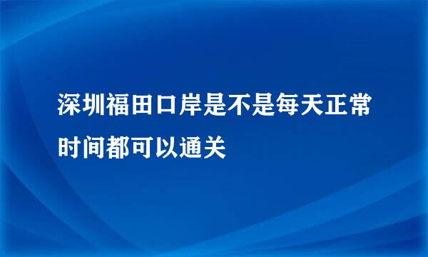 深圳福田口岸是不是每天正常时间都可以通关