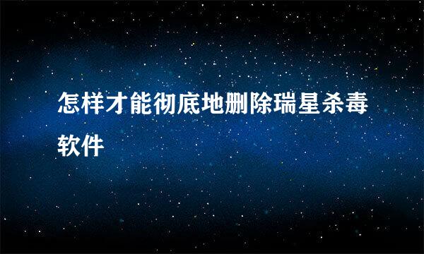 怎样才能彻底地删除瑞星杀毒软件