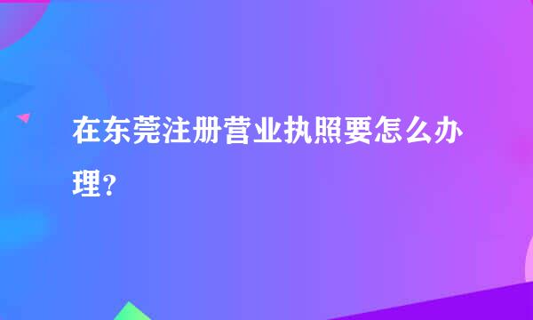 在东莞注册营业执照要怎么办理？