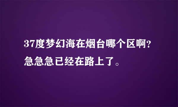 37度梦幻海在烟台哪个区啊？急急急已经在路上了。