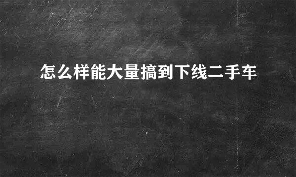 怎么样能大量搞到下线二手车