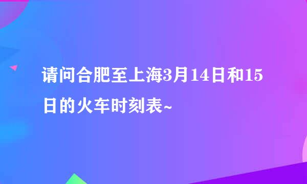 请问合肥至上海3月14日和15日的火车时刻表~