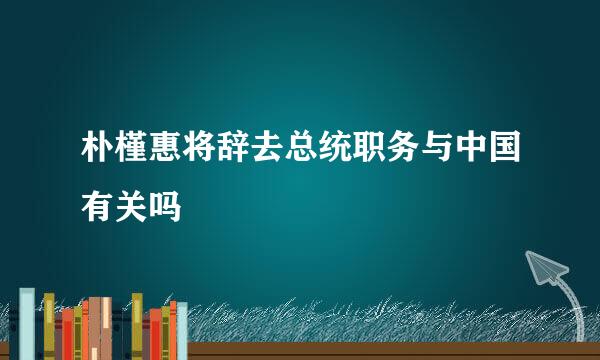 朴槿惠将辞去总统职务与中国有关吗