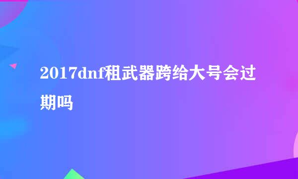 2017dnf租武器跨给大号会过期吗