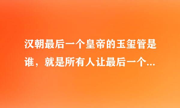 汉朝最后一个皇帝的玉玺管是谁，就是所有人让最后一个皇帝让位的时候，坚持不交玉玺被杀的那个人