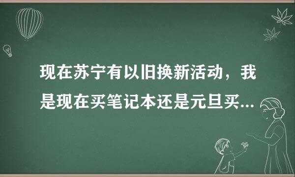 现在苏宁有以旧换新活动，我是现在买笔记本还是元旦买呢？哪个优惠点？望懂得人解答！