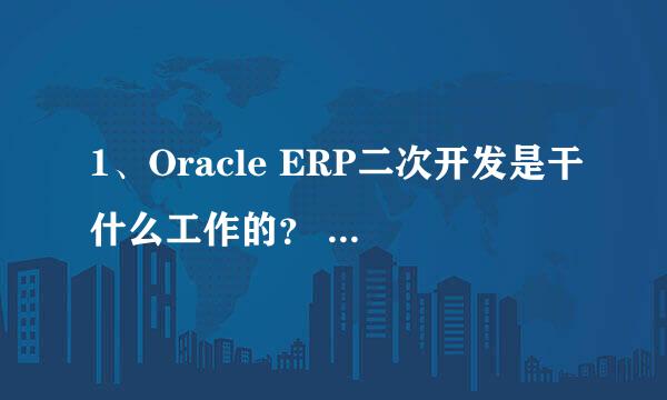 1、Oracle ERP二次开发是干什么工作的？ 2、ERP是干什么用，不要贴概念，举例说明