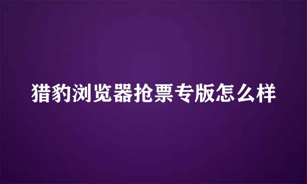 猎豹浏览器抢票专版怎么样