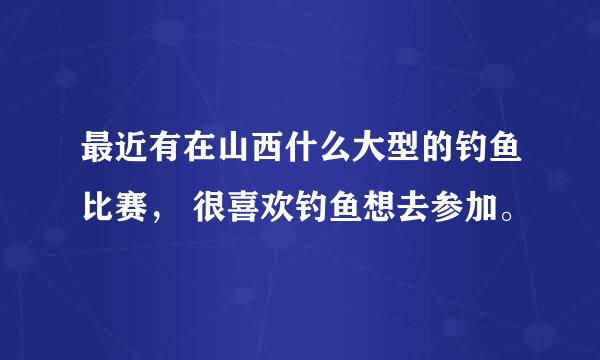 最近有在山西什么大型的钓鱼比赛， 很喜欢钓鱼想去参加。