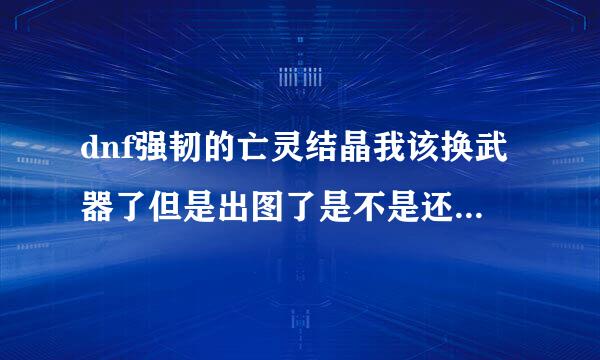 dnf强韧的亡灵结晶我该换武器了但是出图了是不是还得等下星期换