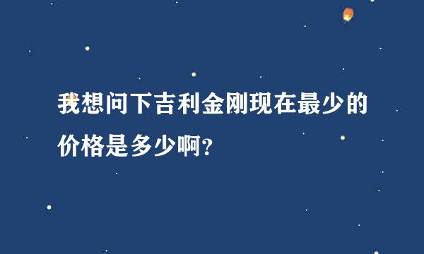 我想问下吉利金刚现在最少的价格是多少啊？