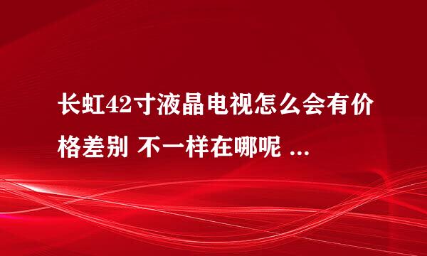 长虹42寸液晶电视怎么会有价格差别 不一样在哪呢 能具体点么？