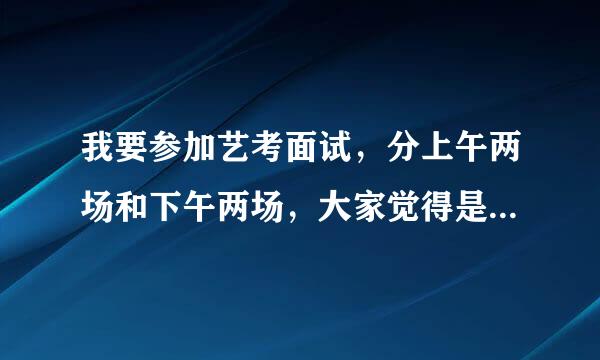 我要参加艺考面试，分上午两场和下午两场，大家觉得是早点面试好还是晚点好啊？考官对考生的印象哪个更好