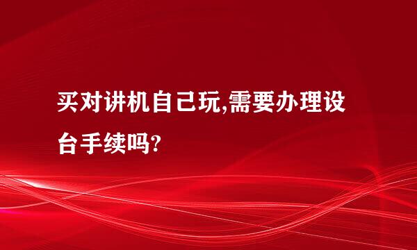 买对讲机自己玩,需要办理设台手续吗?